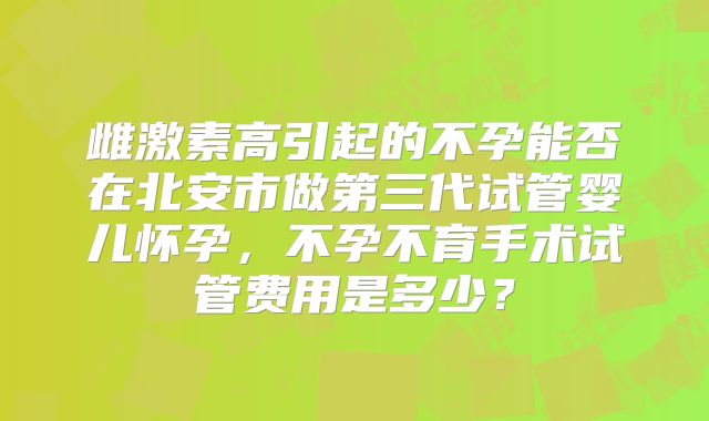 雌激素高引起的不孕能否在北安市做第三代试管婴儿怀孕,不孕不育手术试管费用是多少?