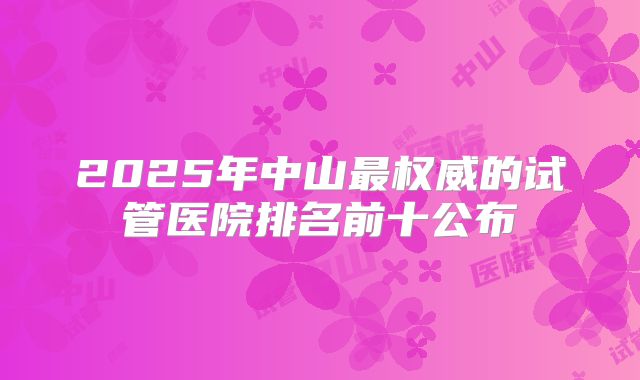 2025年中山最权威的试管医院排名前十公布