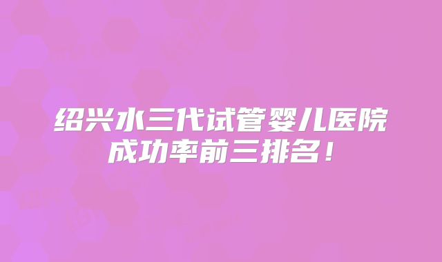 绍兴水三代试管婴儿医院成功率前三排名!