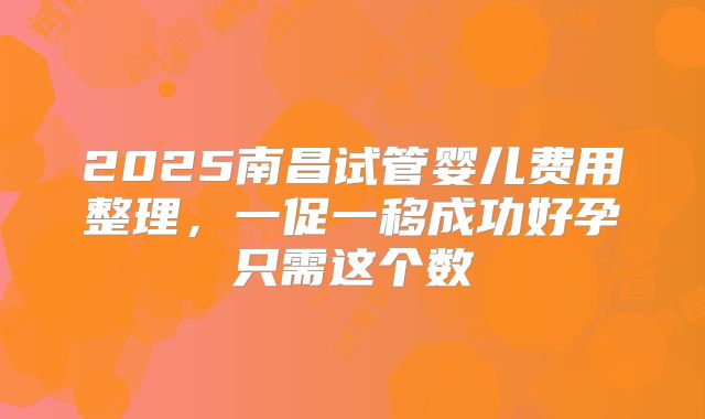 2025南昌试管婴儿费用整理,一促一移成功好孕只需这个数