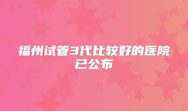 福州试管3代比较好的医院已公布