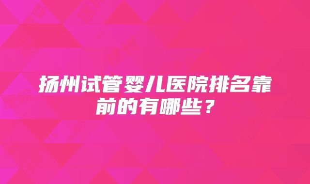 扬州试管婴儿医院排名靠前的有哪些?