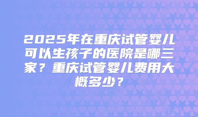 2025年在重庆试管婴儿可以生孩子的医院是哪三家?重庆试管婴儿费用大概多少?