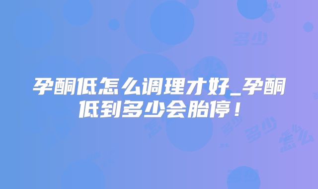 孕酮低怎么调理才好_孕酮低到多少会胎停!