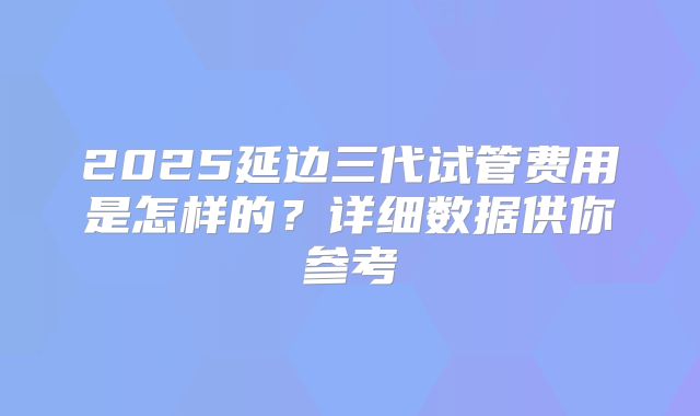 2025延边三代试管费用是怎样的？详细数据供你参考