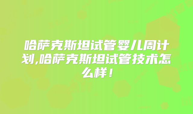 哈萨克斯坦试管婴儿周计划,哈萨克斯坦试管技术怎么样！