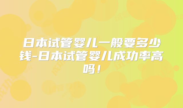 日本试管婴儿一般要多少钱-日本试管婴儿成功率高吗!
