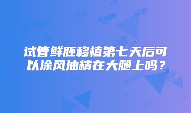 试管鲜胚移植第七天后可以涂风油精在大腿上吗?