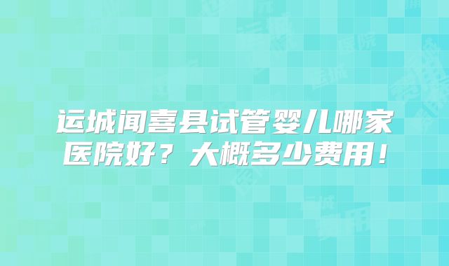 运城闻喜县试管婴儿哪家医院好？大概多少费用！
