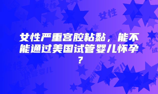 女性严重宫腔粘黏，能不能通过美国试管婴儿怀孕？