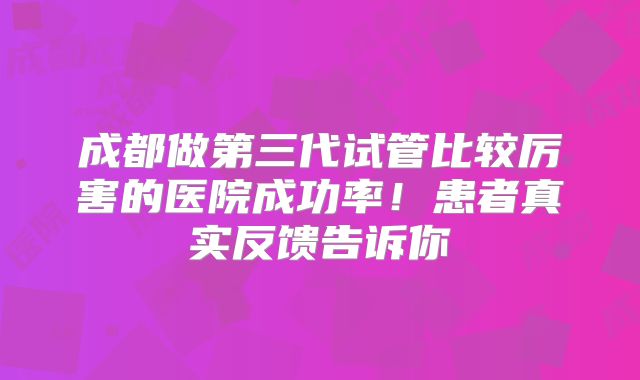 成都做第三代试管比较厉害的医院成功率！患者真实反馈告诉你