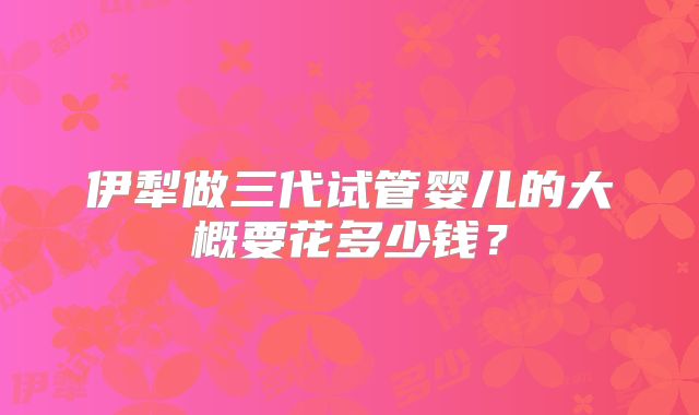伊犁做三代试管婴儿的大概要花多少钱？