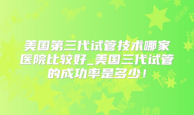 美国第三代试管技术哪家医院比较好_美国三代试管的成功率是多少！