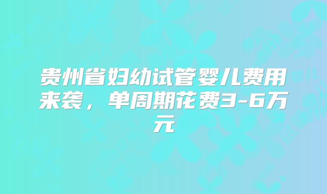 贵州省妇幼试管婴儿费用来袭，单周期花费3-6万元