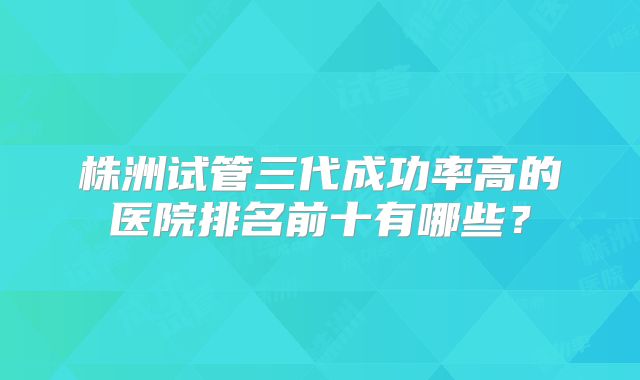 株洲试管三代成功率高的医院排名前十有哪些？