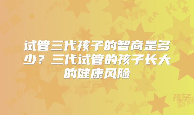 试管三代孩子的智商是多少?三代试管的孩子长大的健康风险