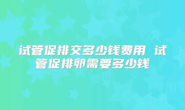 试管促排交多少钱费用 试管促排卵需要多少钱