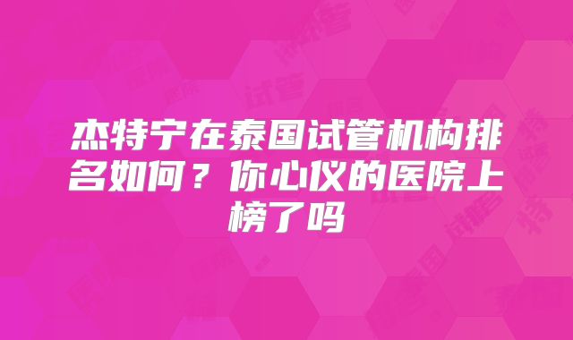 杰特宁在泰国试管机构排名如何？你心仪的医院上榜了吗