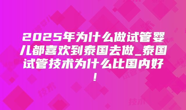 2025年为什么做试管婴儿都喜欢到泰国去做_泰国试管技术为什么比国内好！