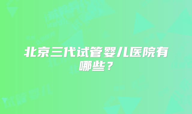 北京三代试管婴儿医院有哪些？
