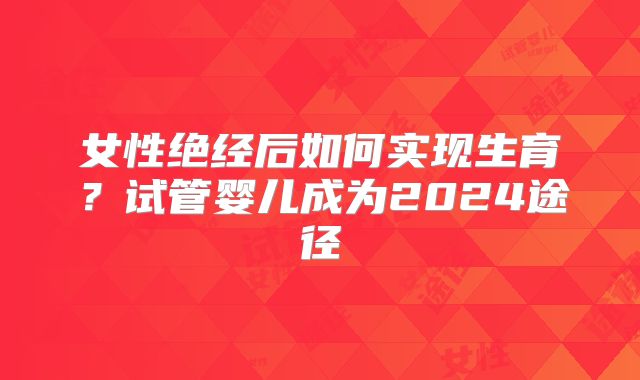 女性绝经后如何实现生育？试管婴儿成为2024途径