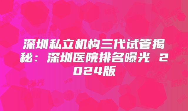 深圳私立机构三代试管揭秘：深圳医院排名曝光 2024版