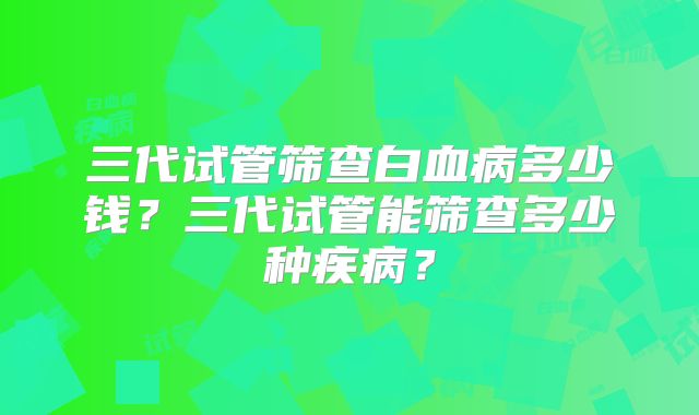 三代试管筛查白血病多少钱?三代试管能筛查多少种疾病?
