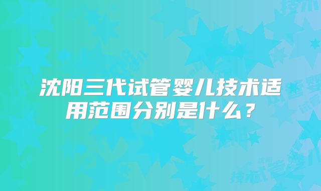 沈阳三代试管婴儿技术适用范围分别是什么？