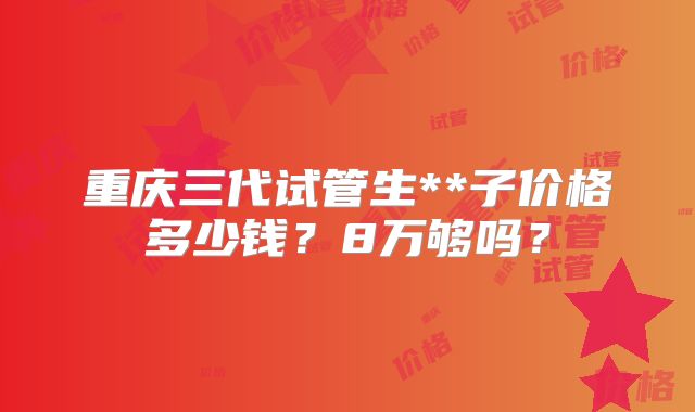 重庆三代试管生**子价格多少钱？8万够吗？