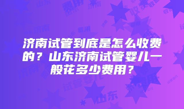 济南试管到底是怎么收费的？山东济南试管婴儿一般花多少费用？