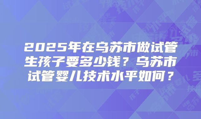 2025年在乌苏市做试管生孩子要多少钱?乌苏市试管婴儿技术水平如何?