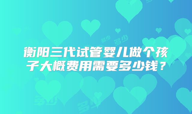 衡阳三代试管婴儿做个孩子大概费用需要多少钱?