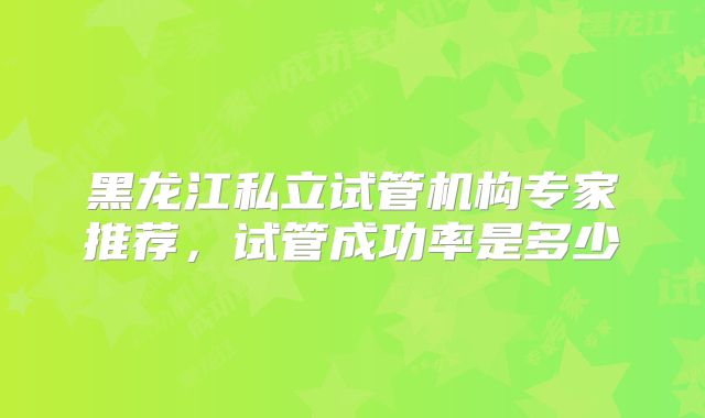 黑龙江私立试管机构专家推荐，试管成功率是多少