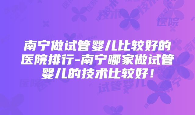 南宁做试管婴儿比较好的医院排行-南宁哪家做试管婴儿的技术比较好！