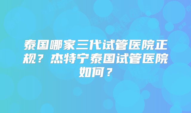 泰国哪家三代试管医院正规？杰特宁泰国试管医院如何？