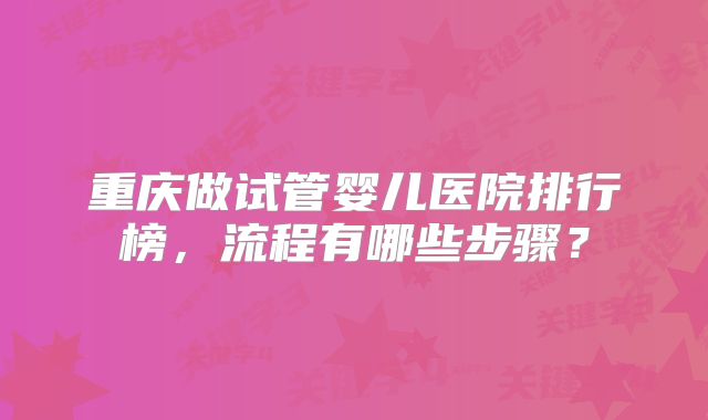 重庆做试管婴儿医院排行榜，流程有哪些步骤？