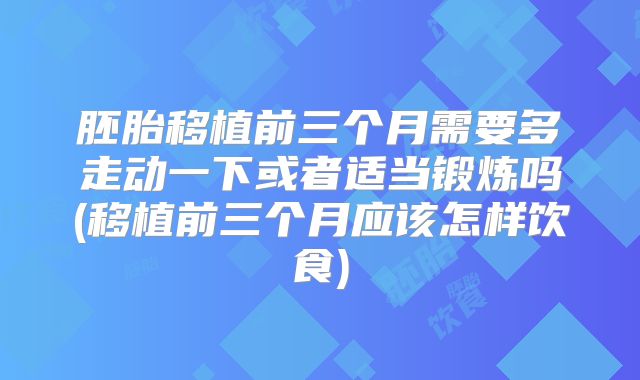 胚胎移植前三个月需要多走动一下或者适当锻炼吗(移植前三个月应该怎样饮食)
