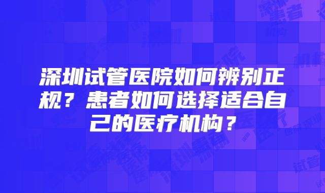 深圳试管医院如何辨别正规？患者如何选择适合自己的医疗机构？