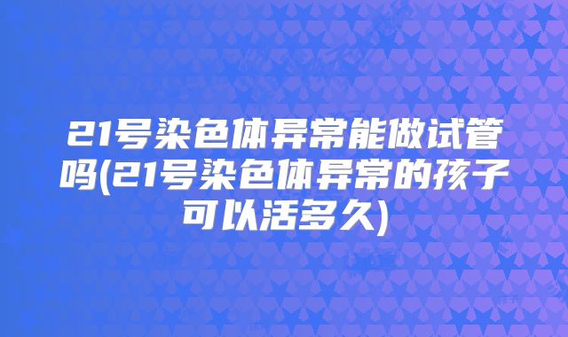21号染色体异常能做试管吗(21号染色体异常的孩子可以活多久)