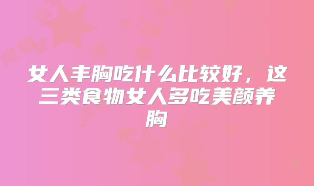 女人丰胸吃什么比较好，这三类食物女人多吃美颜养胸