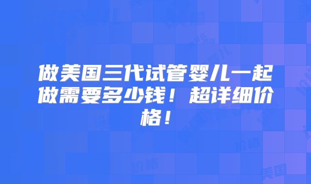 做美国三代试管婴儿一起做需要多少钱！超详细价格！