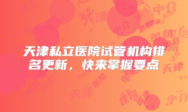 天津私立医院试管机构排名更新,快来掌握要点