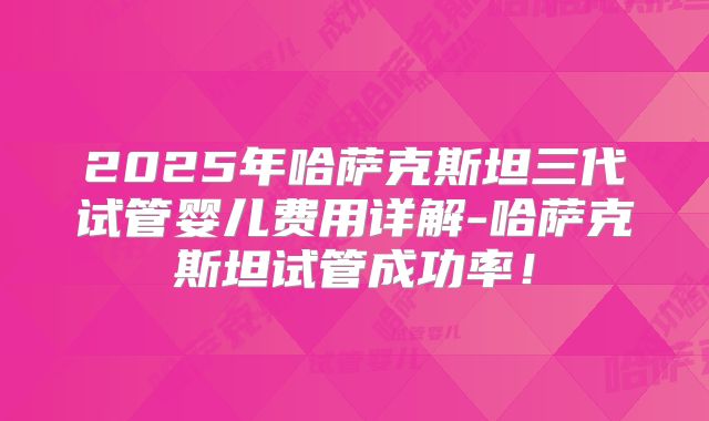 2025年哈萨克斯坦三代试管婴儿费用详解-哈萨克斯坦试管成功率！