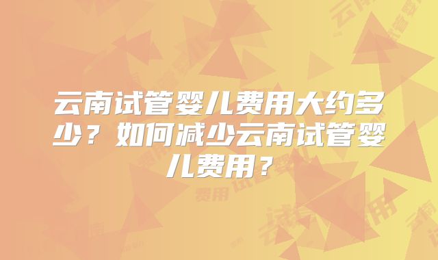云南试管婴儿费用大约多少？如何减少云南试管婴儿费用？