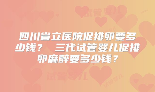 四川省立医院促排卵要多少钱？ 三代试管婴儿促排卵麻醉要多少钱？
