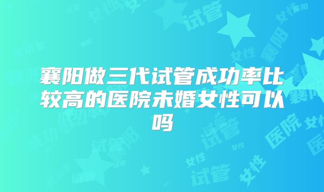 襄阳做三代试管成功率比较高的医院未婚女性可以吗