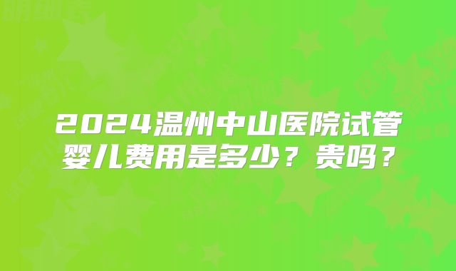 2024温州中山医院试管婴儿费用是多少？贵吗？
