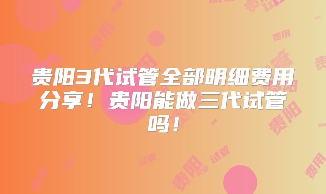 贵阳3代试管全部明细费用分享!贵阳能做三代试管吗!