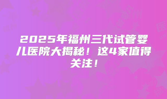 2025年福州三代试管婴儿医院大揭秘！这4家值得关注！