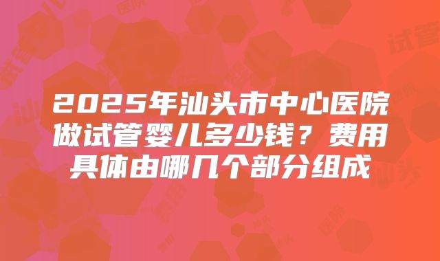 2025年汕头市中心医院做试管婴儿多少钱？费用具体由哪几个部分组成